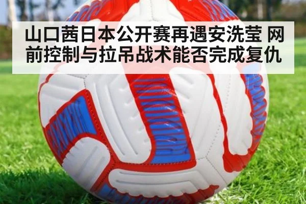 山口茜日本公开赛再遇安洗莹 网前控制与拉吊战术能否完成复仇