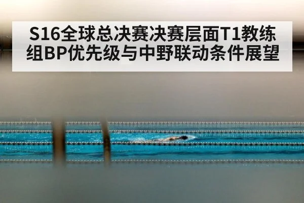 S16全球总决赛决赛层面T1教练组BP优先级与中野联动条件展望